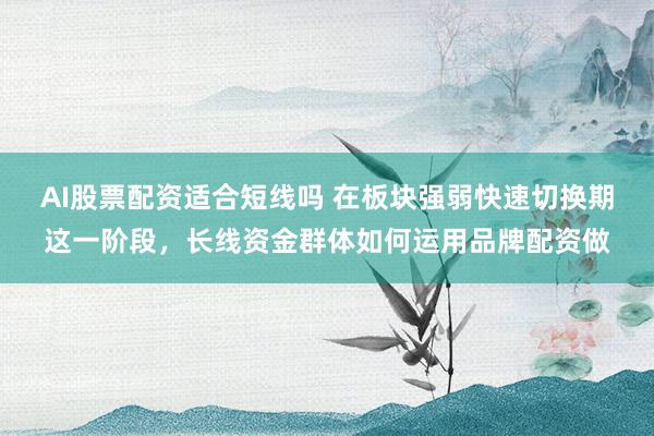AI股票配资适合短线吗 在板块强弱快速切换期这一阶段，长线资金群体如何运用品牌配资做