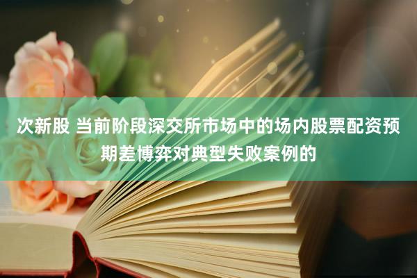 次新股 当前阶段深交所市场中的场内股票配资预期差博弈对典型失败案例的