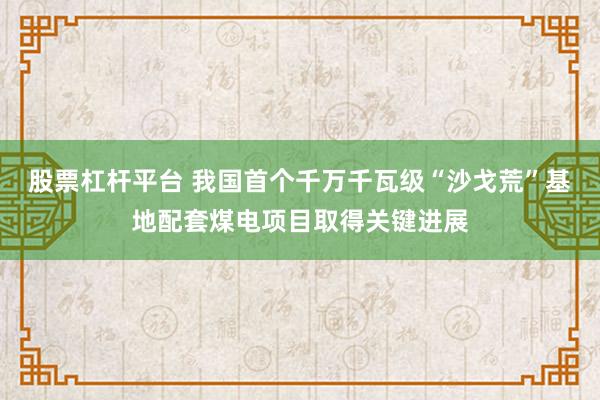 股票杠杆平台 我国首个千万千瓦级“沙戈荒”基地配套煤电项目取得关键进展