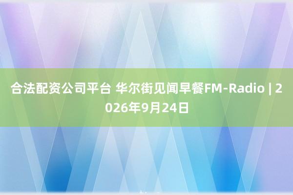 合法配资公司平台 华尔街见闻早餐FM-Radio | 2026年9月24日