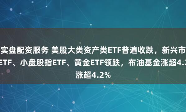 实盘配资服务 美股大类资产类ETF普遍收跌，新兴市场ETF、小盘股指ETF、黄金ETF领跌，布油基金涨超4.2%