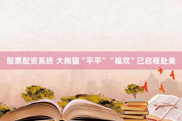 股票配资系统 大熊猫“平平”“福双”已启程赴美