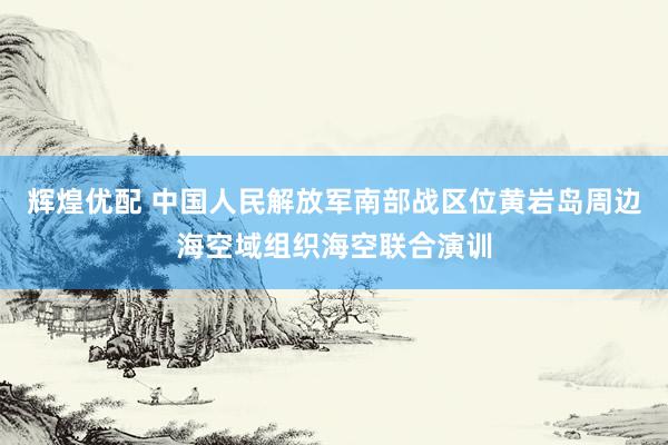 辉煌优配 中国人民解放军南部战区位黄岩岛周边海空域组织海空联合演训