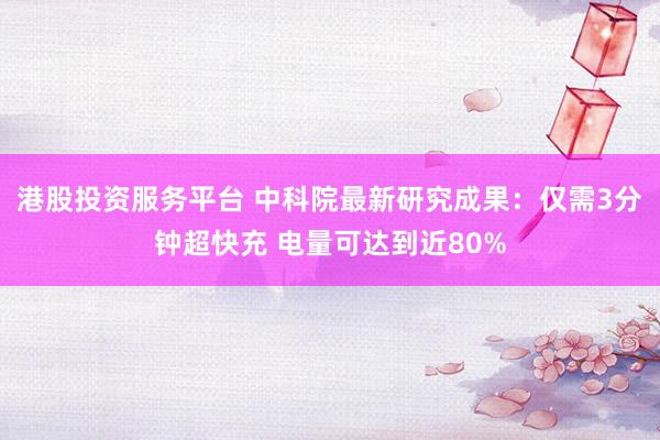 港股投资服务平台 中科院最新研究成果：仅需3分钟超快充 电量可达到近80%