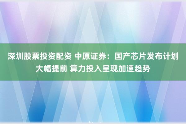 深圳股票投资配资 中原证券：国产芯片发布计划大幅提前 算力投入呈现加速趋势