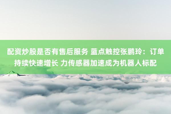 配资炒股是否有售后服务 蓝点触控张鹏玲：订单持续快速增长 力传感器加速成为机器人标配