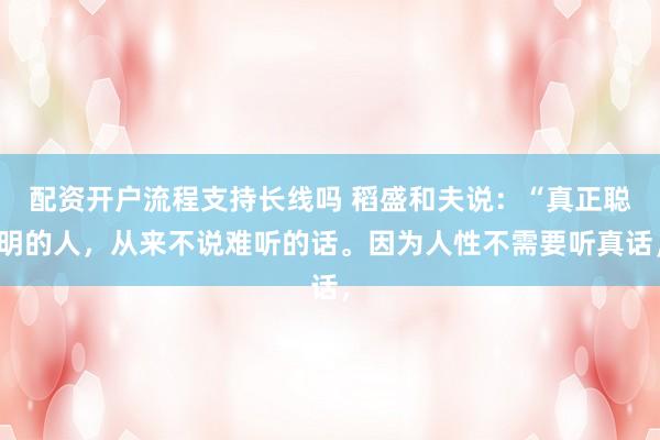 配资开户流程支持长线吗 稻盛和夫说：“真正聪明的人，从来不说难听的话。因为人性不需要听真话，