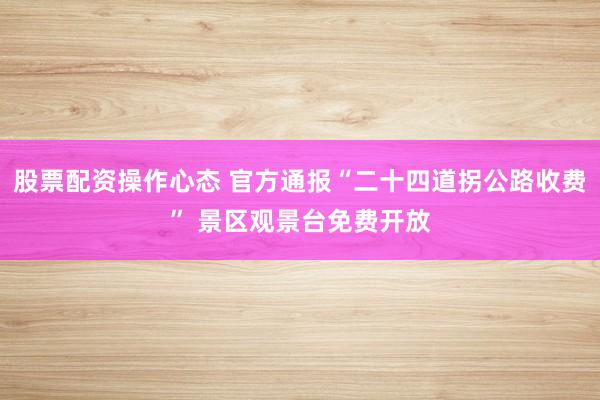 股票配资操作心态 官方通报“二十四道拐公路收费” 景区观景台免费开放