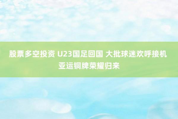 股票多空投资 U23国足回国 大批球迷欢呼接机 亚运铜牌荣耀归来
