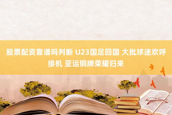 股票配资靠谱吗判断 U23国足回国 大批球迷欢呼接机 亚运铜牌荣耀归来