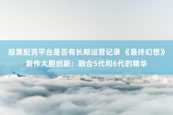 股票配资平台是否有长期运营记录 《最终幻想》新作大胆创新：融合5代和6代的精华