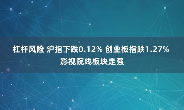 杠杆风险 沪指下跌0.12% 创业板指跌1.27% 影视院线板块走强