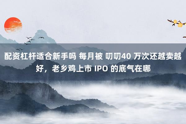 配资杠杆适合新手吗 每月被 叨叨40 万次还越卖越好，老乡鸡上市 IPO 的底气在哪