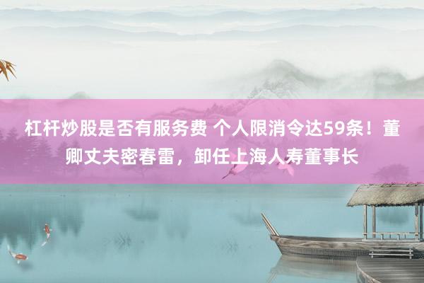 杠杆炒股是否有服务费 个人限消令达59条！董卿丈夫密春雷，卸任上海人寿董事长