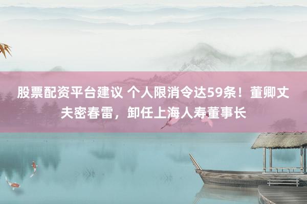 股票配资平台建议 个人限消令达59条！董卿丈夫密春雷，卸任上海人寿董事长