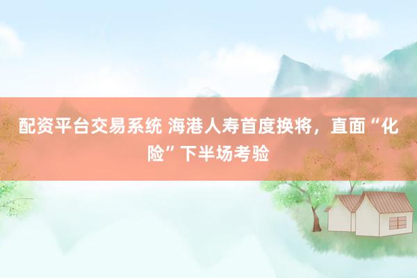 配资平台交易系统 海港人寿首度换将，直面“化险”下半场考验