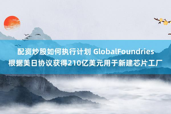 配资炒股如何执行计划 GlobalFoundries根据美日协议获得210亿美元用于新建芯片工厂