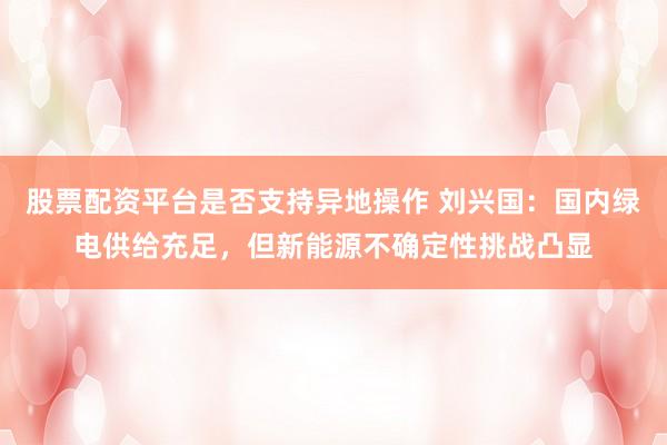 股票配资平台是否支持异地操作 刘兴国：国内绿电供给充足，但新能源不确定性挑战凸显