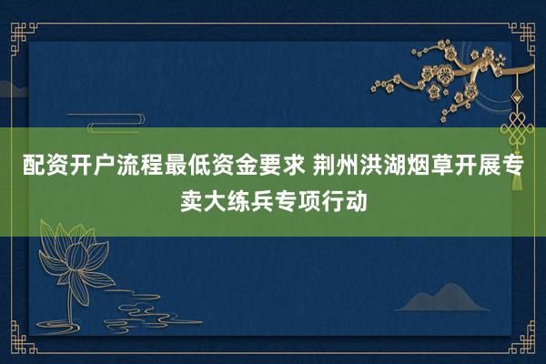 配资开户流程最低资金要求 荆州洪湖烟草开展专卖大练兵专项行动
