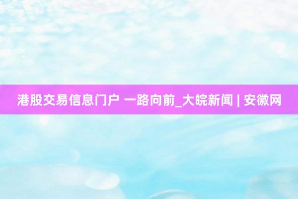 港股交易信息门户 一路向前_大皖新闻 | 安徽网