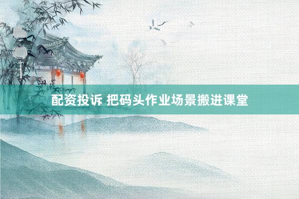 配资投诉 把码头作业场景搬进课堂