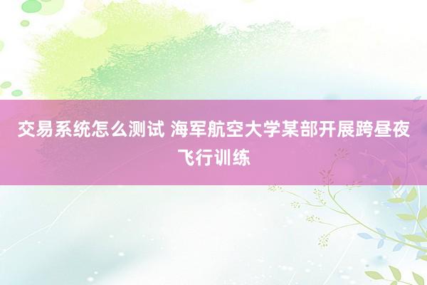 交易系统怎么测试 海军航空大学某部开展跨昼夜飞行训练