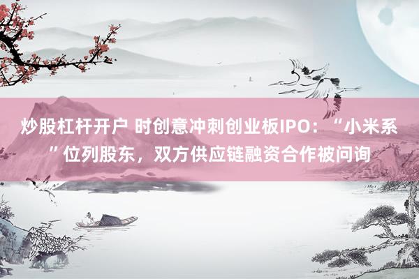 炒股杠杆开户 时创意冲刺创业板IPO：“小米系”位列股东，双方供应链融资合作被问询