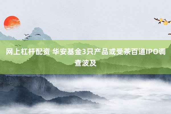 网上杠杆配资 华安基金3只产品或受茶百道IPO调查波及