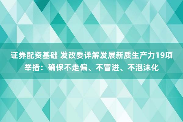 证券配资基础 发改委详解发展新质生产力19项举措：确保不走偏、不冒进、不泡沫化