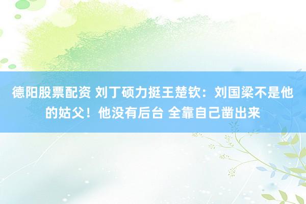 德阳股票配资 刘丁硕力挺王楚钦：刘国梁不是他的姑父！他没有后台 全靠自己凿出来