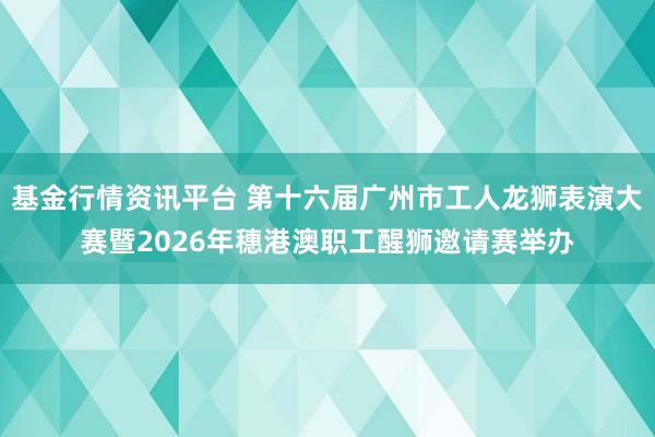 基金行情资讯平台 第十六届广州市工人龙狮表演大赛暨2026年穗港澳职工醒狮邀请赛举办